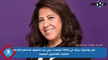 هل يفاجئك برجك في 2025؟ توقعات ليلى عبد اللطيف للأشهر القادمة تكشف التفاصيل المهمة